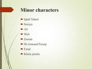 Minor characters
 Iqbal Taheri
 Soraya
 Ali
 Wali
 Zaman
 Dr.Armand Faruqi
 Farid
 Khala jamila
 
