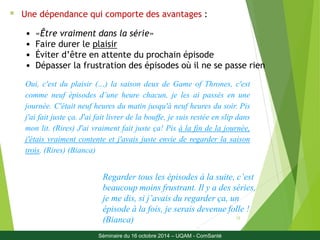 Oui, c'est du plaisir (…) la saison deux de Game of Thrones, c'est 
comme neuf épisodes d’une heure chacun, je les ai passés en une 
journée. C'était neuf heures du matin jusqu'à neuf heures du soir. Pis 
j'ai fait juste ça. J'ai fait livrer de la bouffe, je suis restée en slip dans 
mon lit. (Rires) J'ai vraiment fait juste ça! Pis à la fin de la journée, 
j'étais vraiment contente et j'avais juste envie de regarder la saison 
trois. (Rires) (Bianca) 
Regarder tous les épisodes à la suite, c’est 
beaucoup moins frustrant. Il y a des séries, 
je me dis, si j’avais du regarder ça, un 
épisode à la fois, je serais devenue folle ! 
(Bianca) 
12 
 Une dépendance qui comporte des avantages : 
• «Être vraiment dans la série» 
• Faire durer le plaisir 
• Éviter d’être en attente du prochain épisode 
• Dépasser la frustration des épisodes où il ne se passe rien 
Séminaire du 16 octobre 2014 – UQAM - ComSanté 
 