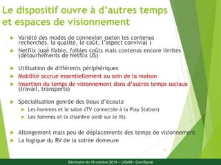 Le dispositif ouvre à d’autres temps 
et espaces de visionnement 
13 
 Variété des modes de connexion (selon les contenus 
recherchés, la qualité, le coût, l’aspect convivial ) 
 Netflix jugé fiable, faibles coûts mais contenus encore limités 
(détournements de Netflix US) 
 Utilisation de différents périphériques 
 Mobilité accrue essentiellement au sein de la maison 
 Insertion du temps de visionnement dans d’autres temps sociaux 
(travail, transports) 
 Spécialisation genrée des lieux d’écoute 
 Les hommes et le salon (TV connectée à la Play Station) 
 Les femmes et la chambre (ordi sur le lit) 
 Allongement mais peu de déplacements des temps de visionnement 
 La logique du RV de la soirée demeure 
Séminaire du 16 octobre 2014 – UQAM - ComSanté 
 