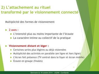2) L’attachement au rituel 
transformé par le visionnement connecté 
14 
Multiplicité des formes de visionnement 
 2 axes : 
 L’intensité plus ou moins importante de l’écoute 
 La caractère intime ou collectif de la pratique 
 Visionnement distant et léger : 
 Certaines series plus légères ou déjà visionnées 
 Multiplicité des activités en parallèle (en ligne et hors ligne) 
 L’écran fait présence (TV central dans le foyer et écran mobile) 
 Écoute en groupe (finales) 
Séminaire du 16 octobre 2014 – UQAM - ComSanté 
 