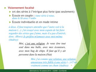 16 
 Visionnement focalisé 
 svt des séries à l’intrigue plus forte (pas seulement) 
 Écoute en couple : «une série à nous, 
dans le lit avec l’ordi» 
 Écoute individuelle et en mode intime 
à deux, il faut toujours attendre que l’autre soit à la 
maison (…) j'ai essayé avec mon copain de lui faire 
regarder des séries que j'aime, mais il a pas d'intérêt, 
donc. (Rires) Je préfère m'amuser avec moi-même. 
(Audrey) 
Moi, c’est une religion. Je veux être tout 
seul dans ma bulle, avec mes écouteurs, 
avec mon bag de chips. Il faut qu’il y ait 
personne dans la maison.(Nat) 
Moi, j'ai comme une relation, une relation 
amoureuse très fidèle à une série (…) C'est 
vraiment comme un chum (Audrey) 
Séminaire du 16 octobre 2014 – UQAM - ComSanté 
 