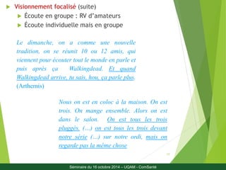 17 
 Visionnement focalisé (suite) 
 Écoute en groupe : RV d’amateurs 
 Écoute individuelle mais en groupe 
Le dimanche, on a comme une nouvelle 
tradition, on se réunit 10 ou 12 amis, qui 
viennent pour écouter tout le monde en parle et 
puis après ça Walkingdead. Et quand 
Walkingdead arrive, tu sais, hou, ça parle plus. 
(Arthemis) 
Nous on est en coloc à la maison. On est 
trois. On mange ensemble. Alors on est 
dans le salon. On est tous les trois 
pluggés. (…) on est tous les trois devant 
notre série (…) sur notre ordi, mais on 
regarde pas la même chose 
Séminaire du 16 octobre 2014 – UQAM - ComSanté 
 
