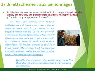 3) Un attachement aux personnages 
 Un attachement aux personnages qui sont plus complexes, qui ont des 
failles, des secrets, des personnages dissidents et hyperréalistes 
qu’on a le temps d’apprendre à connaître 
Quand la série se termine… J’ai terminé Orange is the New 
Black et la nouvelle saison arrive en jun (…) t’es en deuil 
18 
des personnes. 
moi dans True detective avec Matthieu 
McCaugnagey, j’ai toujours trouvé que c’était un 
acteur de merde mais là, j’ai comme un new 
profound respect pour lui. Ce qui m’a accroché, 
c’est qu’il est tellement pessimiste, la façon dont il 
déteste la vie puis moi c’est ce qui m’a accroché, 
on vit dans un monde de merde, c’est vraiment 
dégueulasse.. Pis des fois j’écoutais ce qu’il dit et 
j’étais comme «Oh my god». C’est fou parce que 
c’est très pessimiste, mais c’est très vrai en même 
temps. C’est ça vraiment qui m’a pogné 
Séminaire du 16 octobre 2014 – UQAM - ComSanté 
 