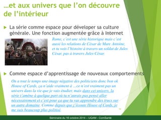 …et aux univers que l’on découvre 
de l’intérieur 
 La série comme espace pour déveloper sa culture 
générale. Une fonction augmentée grâce à Internet 
Rome, c’est une série historique mais c’est 
aussi les relations de César de Marc Antoine, 
et tu vois l’histoire à travers un soldat de Jules 
César, pas à travers Jules César. 
 Comme espace d’apprentissage de nouveaux comportements 
19 
On a tout le temps une image négative des politiciens donc bon ok 
House of Cards, ça n’aide vraiment à …ce n’est vraiment pas un 
univers dans la vie que je vais étudier, mais dans cet univers, la 
série t’amène à quelque part où tu n’aurais pas pensé aller 
nécessairement et c’est pour ça que tu vas apprendre des trucs sur 
un autre domaine. Comme depuis que j’écoute House of Cards, je 
me suis beaucoup plus politisé. 
Séminaire du 16 octobre 2014 – UQAM - ComSanté 
 