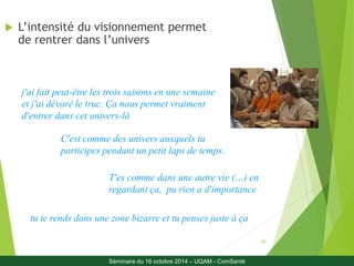 20 
 L’intensité du visionnement permet 
de rentrer dans l’univers 
j'ai fait peut-être les trois saisons en une semaine 
et j'ai dévoré le truc. Ça nous permet vraiment 
d'entrer dans cet univers-là 
C'est comme des univers auxquels tu 
participes pendant un petit laps de temps. 
T'es comme dans une autre vie (…) en 
regardant ça, pu rien a d'importance 
tu te rends dans une zone bizarre et tu penses juste à ça 
Séminaire du 16 octobre 2014 – UQAM - ComSanté 
 
