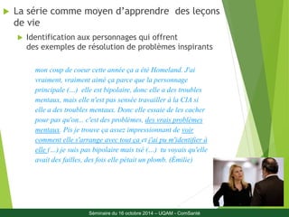  La série comme moyen d’apprendre des leçons 
21 
de vie 
 Identification aux personnages qui offrent 
des exemples de résolution de problèmes inspirants 
mon coup de coeur cette année ça a été Homeland. J'ai 
vraiment, vraiment aimé ça parce que la personnage 
principale (…) elle est bipolaire, donc elle a des troubles 
mentaux, mais elle n'est pas sensée travailler à la CIA si 
elle a des troubles mentaux. Donc elle essaie de les cacher 
pour pas qu'on... c'est des problèmes, des vrais problèmes 
mentaux. Pis je trouve ça assez impressionnant de voir 
comment elle s'arrange avec tout ça et j'ai pu m'identifier à 
elle (…).je suis pas bipolaire mais tsé (…) tu voyais qu'elle 
avait des failles, des fois elle pétait un plomb. (Émilie) 
Séminaire du 16 octobre 2014 – UQAM - ComSanté 
Séminaire du 16 octobre 2014 – UQAM - ComSanté 
 