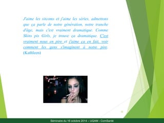 22 
J'aime les sitcoms et j'aime les séries, admettons 
que ça parle de notre génération, notre tranche 
d'âge, mais c'est vraiment dramatique. Comme 
Skins pis Girls, je trouve ça dramatique. C'est 
vraiment nous en pire et j'aime ça en fait, voir 
comment les gens s'imaginent à notre pire. 
(Kathleen) 
Séminaire du 16 octobre 2014 – UQAM - ComSanté 
 