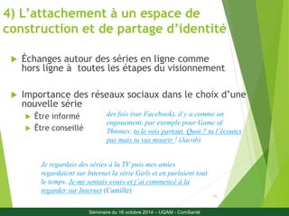 4) L’attachement à un espace de 
construction et de partage d’identité 
23 
 Échanges autour des séries en ligne comme 
hors ligne à toutes les étapes du visionnement 
 Importance des réseaux sociaux dans le choix d’une 
nouvelle série 
 Être informé 
 Être conseillé 
des fois (sur Facebook), il y a comme un 
engouement, par exemple pour Game of 
Thrones, tu le vois partout. Quoi ? tu l’écoutes 
pas mais tu vas mourir ! (Jacob) 
Je regardais des séries à la TV puis mes amies 
regardaient sur Internet la série Girls et en parlaient tout 
le temps. Je me sentais «out» et j’ai commencé à la 
regarder sur Internet (Camille) 
Séminaire du 16 octobre 2014 – UQAM - ComSanté 
 