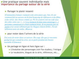 (Community) j'aimais vraiment cette série parce que, ben, ils ont 
vraiment fait un univers où ils font beaucoup de références à des films, 
à des séries, des choses comme ça. Pis ils avaient créé un code avec 
des jokes entre eux. (…) et à ce moment-là dans mon entourage (…) 
personne connaissait et c'était vraiment triste. Je ne pouvais pas en 
parler et je savais tellement que les blagues étaient drôles. J'avais 
tellement envie de redire, (Bianca) 
25 
Une pratique souvent individuelle mais 
importance du partage autour de la série 
 Partager le plaisir ressenti 
 pour rester dans l’univers de la série 
J'ai envie de rester dans cet univers. Du coup, dès que je rencontre 
quelqu'un qui connaît la série, on en parle pendant des heures 
ensemble (Clémence) 
 Un partage en ligne et hors ligne sur : 
 L’évolution des personnages (voir Fan studies), l’intrigue 
 Le vocabulaire, blagues de la série, références, etc… 
Séminaire du 16 octobre 2014 – UQAM - ComSanté 
 