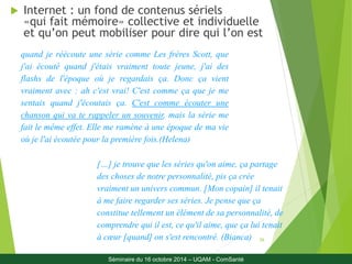 26 
 Internet : un fond de contenus sériels 
«qui fait mémoire» collective et individuelle 
et qu’on peut mobiliser pour dire qui l’on est 
quand je réécoute une série comme Les frères Scott, que 
j'ai écouté quand j'étais vraiment toute jeune, j'ai des 
flashs de l'époque où je regardais ça. Donc ça vient 
vraiment avec : ah c'est vrai! C'est comme ça que je me 
sentais quand j'écoutais ça. C'est comme écouter une 
chanson qui va te rappeler un souvenir, mais la série me 
fait le même effet. Elle me ramène à une époque de ma vie 
où je l'ai écoutée pour la première fois.(Helena) 
[…] je trouve que les séries qu'on aime, ça partage 
des choses de notre personnalité, pis ça crée 
vraiment un univers commun. [Mon copain] il tenait 
à me faire regarder ses séries. Je pense que ça 
constitue tellement un élément de sa personnalité, de 
comprendre qui il est, ce qu'il aime, que ça lui tenait 
à coeur [quand] on s'est rencontré. (Bianca) 
Séminaire du 16 octobre 2014 – UQAM - ComSanté 
 