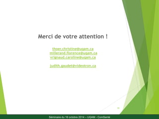 30 
Merci de votre attention ! 
thoer.christine@uqam.ca 
millerand.florence@uqam.ca 
vrignaud.caroline@uqam.ca 
judith.gaudet@videotron.ca 
Séminaire du 16 octobre 2014 – UQAM - ComSanté 
