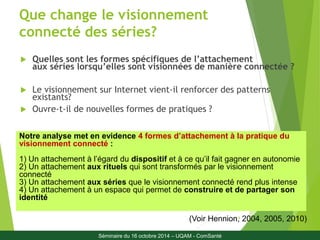 Que change le visionnement 
connecté des séries? 
 Quelles sont les formes spécifiques de l’attachement 
aux séries lorsqu’elles sont visionnées de manière connectée ? 
 Le visionnement sur Internet vient-il renforcer des patterns 
existants? 
 Ouvre-t-il de nouvelles formes de pratiques ? 
Notre analyse met en evidence 4 formes d’attachement à la pratique du 
visionnement connecté : 
1) Un attachement à l’égard du dispositif et à ce qu’il fait gagner en autonomie 
2) Un attachement aux rituels qui sont transformés par le visionnement 
connecté 
3) Un attachement aux séries que le visionnement connecté rend plus intense 
4) Un attachement à un espace qui permet de construire et de partager son 
identité 
(Voir Hennion, 4 
2004, 2005, 2010) 
Séminaire du 16 octobre 2014 – UQAM - ComSanté 
 