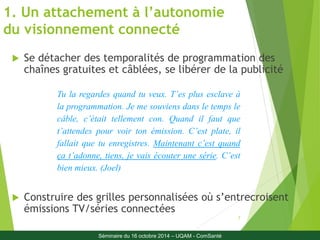 Tu la regardes quand tu veux. T’es plus esclave à 
la programmation. Je me souviens dans le temps le 
câble, c’était tellement con. Quand il faut que 
t’attendes pour voir ton émission. C’est plate, il 
fallait que tu enregistres. Maintenant c’est quand 
ça t’adonne, tiens, je vais écouter une série. C’est 
bien mieux. (Joel) 
7 
1. Un attachement à l’autonomie 
du visionnement connecté 
 Se détacher des temporalités de programmation des 
chaînes gratuites et câblées, se libérer de la publicité 
 Construire des grilles personnalisées où s’entrecroisent 
émissions TV/séries connectées 
Séminaire du 16 octobre 2014 – UQAM - ComSanté 
 