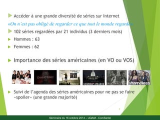  Accéder à une grande diversité de séries sur Internet 
«On n’est pas obligé de regarder ce que tout le monde regarde» 
 102 séries regardées par 21 individus (3 derniers mois) 
8 
 Hommes : 63 
 Femmes : 62 
 Importance des séries américaines (en VO ou VOS) 
 Suivi de l’agenda des séries américaines pour ne pas se faire 
«spoiler» (une grande majorité) 
Séminaire du 16 octobre 2014 – UQAM - ComSanté 
 