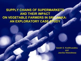 SUPPLY CHAINS OF SUPERMARKETS AND THEIR IMPACT  ON VEGETABLE FARMERS IN SRI LANKA:  AN EXPLORATORY CASE STUDY Sarath S. Kodithuwakku  and  Jeevika Weerahewa 