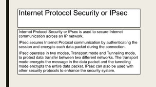 Internet Protocol Security or IPsec
Internet Protocol Security or IPsec is used to secure Internet
communication across an IP network.
IPsec secures Internet Protocol communication by authenticating the
session and encrypts each data packet during the connection.
IPsec operates in two modes, Transport mode and Tunneling mode,
to protect data transfer between two different networks. The transport
mode encrypts the message in the data packet and the tunneling
mode encrypts the entire data packet. IPsec can also be used with
other security protocols to enhance the security system.
 