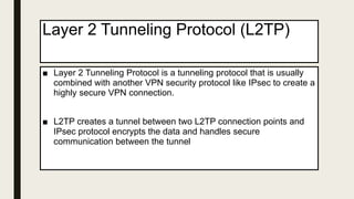 Layer 2 Tunneling Protocol (L2TP)
■ Layer 2 Tunneling Protocol is a tunneling protocol that is usually
combined with another VPN security protocol like IPsec to create a
highly secure VPN connection.
■ L2TP creates a tunnel between two L2TP connection points and
IPsec protocol encrypts the data and handles secure
communication between the tunnel
 