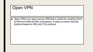 Open VPN
■ Open VPN is an open source VPN that is useful for creating Point-
to-Point and Site-to-Site connections. It uses a custom security
protocol based on SSL and TLS protocol.
 