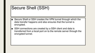 Secure Shell (SSH)
■ Secure Shell or SSH creates the VPN tunnel through which the
data transfer happens and also ensures that the tunnel is
encrypted.
■ SSH connections are created by a SSH client and data is
transferred from a local port on to the remote server through the
encrypted tunnel.
 