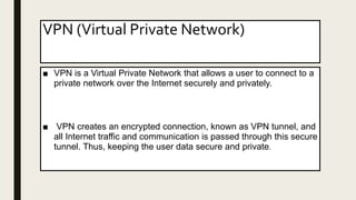 VPN (Virtual Private Network)
■ VPN is a Virtual Private Network that allows a user to connect to a
private network over the Internet securely and privately.
■ VPN creates an encrypted connection, known as VPN tunnel, and
all Internet traffic and communication is passed through this secure
tunnel. Thus, keeping the user data secure and private.
 