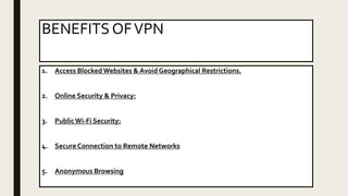 BENEFITS OFVPN
1. Access Blocked Websites & Avoid Geographical Restrictions.
2. Online Security & Privacy:
3. PublicWi-Fi Security:
4. Secure Connection to Remote Networks
5. Anonymous Browsing
 