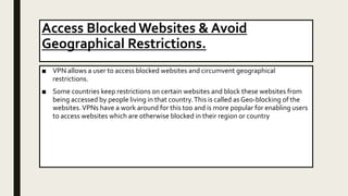 Access Blocked Websites & Avoid
Geographical Restrictions.
■ VPN allows a user to access blocked websites and circumvent geographical
restrictions.
■ Some countries keep restrictions on certain websites and block these websites from
being accessed by people living in that country.This is called as Geo-blocking of the
websites.VPNs have a work around for this too and is more popular for enabling users
to access websites which are otherwise blocked in their region or country
 