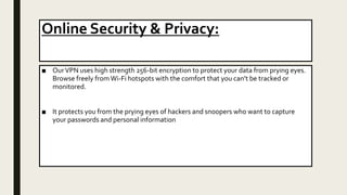 Online Security & Privacy:
■ OurVPN uses high strength 256-bit encryption to protect your data from prying eyes.
Browse freely fromWi-Fi hotspots with the comfort that you can’t be tracked or
monitored.
■ It protects you from the prying eyes of hackers and snoopers who want to capture
your passwords and personal information
 