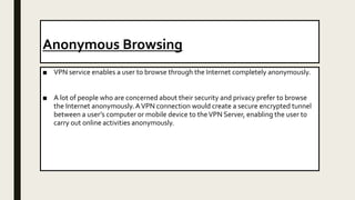 Anonymous Browsing
■ VPN service enables a user to browse through the Internet completely anonymously.
■ A lot of people who are concerned about their security and privacy prefer to browse
the Internet anonymously.AVPN connection would create a secure encrypted tunnel
between a user’s computer or mobile device to theVPN Server, enabling the user to
carry out online activities anonymously.
 