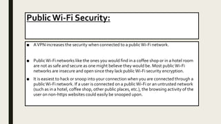 Public Wi-Fi Security:
■ AVPN increases the security when connected to a publicWi-Fi network.
■ PublicWi-Fi networks like the ones you would find in a coffee shop or in a hotel room
are not as safe and secure as one might believe they would be. Most publicWi-Fi
networks are insecure and open since they lack public Wi-Fi security encryption.
■ It is easiest to hack or snoop into your connection when you are connected through a
publicWi-Fi network. If a user is connected on a public Wi-Fi or an untrusted network
(such as in a hotel, coffee shop, other public places, etc.), the browsing activity of the
user on non-https websites could easily be snooped upon.
 