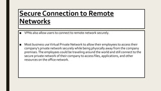 Secure Connection to Remote
Networks
■ VPNs also allow users to connect to remote network securely.
■ Most business useVirtual Private Network to allow their employees to access their
company’s private network securely while being physically away from the company
premises.The employees could be traveling around the world and still connect to the
secure private network of their company to access files, applications, and other
resources on the office network.
 