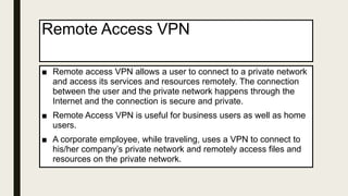 Remote Access VPN
■ Remote access VPN allows a user to connect to a private network
and access its services and resources remotely. The connection
between the user and the private network happens through the
Internet and the connection is secure and private.
■ Remote Access VPN is useful for business users as well as home
users.
■ A corporate employee, while traveling, uses a VPN to connect to
his/her company’s private network and remotely access files and
resources on the private network.
 