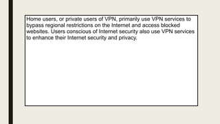 Home users, or private users of VPN, primarily use VPN services to
bypass regional restrictions on the Internet and access blocked
websites. Users conscious of Internet security also use VPN services
to enhance their Internet security and privacy.
 