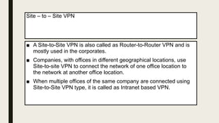 Site – to – Site VPN
■ A Site-to-Site VPN is also called as Router-to-Router VPN and is
mostly used in the corporates.
■ Companies, with offices in different geographical locations, use
Site-to-site VPN to connect the network of one office location to
the network at another office location.
■ When multiple offices of the same company are connected using
Site-to-Site VPN type, it is called as Intranet based VPN.
 