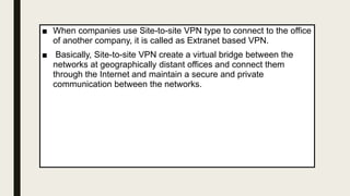 ■ When companies use Site-to-site VPN type to connect to the office
of another company, it is called as Extranet based VPN.
■ Basically, Site-to-site VPN create a virtual bridge between the
networks at geographically distant offices and connect them
through the Internet and maintain a secure and private
communication between the networks.
 