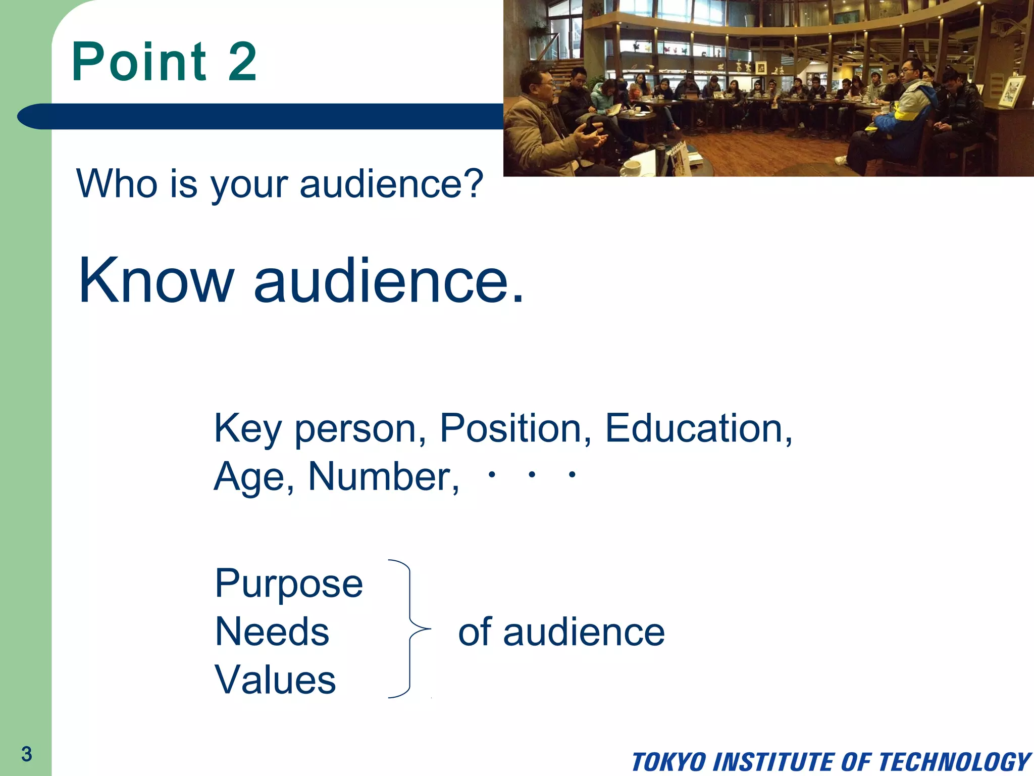 Point 2
3
Who is your audience?
Know audience.
Key person, Position, Education,
Age, Number, ・・・
Purpose
Needs
Values
of audience