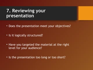 7. Reviewing your
presentation
• Does the presentation meet your objectives?
• Is it logically structured?
• Have you targ...