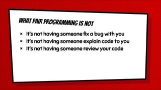 What Pair Programming is not
× It’s not having someone fix a bug with you
× It’s not having someone explain code to you
× It’s not having someone review your code
 