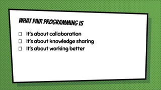 What Pair Programming is
It’s about collaboration
It’s about knowledge sharing
It’s about working better
 