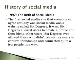  1997: The Birth of Social Media
 The first social media site that everyone can
agree actually was social media was a
website called Six Degrees. It was. Six
Degrees allowed users to create a profile and
then friend other users. Six Degrees even
allowed those who didn’t register as users to
confirm friendships and connected quite a
few people this way.
1/17/2017 1Almas university
 