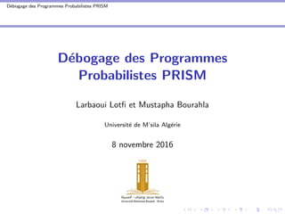 D´ebogage des Programmes Probabilistes PRISM
D´ebogage des Programmes
Probabilistes PRISM
Larbaoui Lotﬁ et Mustapha Bourahla
Universit´e de M’sila Alg´erie
8 novembre 2016
 