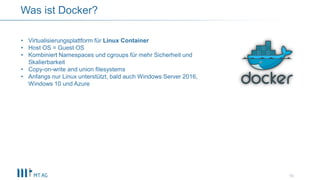 10
Was ist Docker?
• Virtualisierungsplattform für Linux Container
• Host OS = Guest OS
• Kombiniert Namespaces und cgroups für mehr Sicherheit und
Skalierbarkeit
• Copy-on-write and union filesystems
• Anfangs nur Linux unterstützt, bald auch Windows Server 2016,
Windows 10 und Azure
 