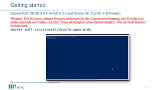 docker pull araczkowski/oracle-apex-ords
15
Docker Pull: ORDS 3.0.4, APEX 5.0.3 and Oracle XE 11g R2  8 Minuten
Hinweis: Die Nutzung dieses Images widerspricht der Lizenzvereinbarung von Oracle und
sollte deshalb vermieden werden. Dies ist lediglich eine Demonstration, wie einfach Docker
funktioniert.
Getting started
https://hub.docker.com/r/araczkowski/oracle-apex-ords/
 