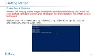docker run -d --name ora -p 49160:22 -p 8080:8080 -p 1521:1521
araczkowski/oracle-apex-ords
16
Docker Run  2 Minuten
Hinweis: Die Nutzung dieses Images widerspricht der Lizenzvereinbarung von Oracle und
sollte deshalb vermieden werden. Dies ist lediglich eine Demonstration, wie einfach Docker
funktioniert.
Getting started
 