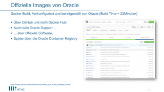  Über GitHub und nicht Docker Hub
 Auch kein Oracle Support…
 .., aber offizielle Software.
 Später über die Oracle Container Registry
17
Docker Build: Vorkonfiguriert und bereitgestellt von Oracle (Build Time ~ 23Minuten)
Offizielle Images von Oracle
https://blogs.oracle.com/developer/entry/creating_and_oracle_database_docker
 