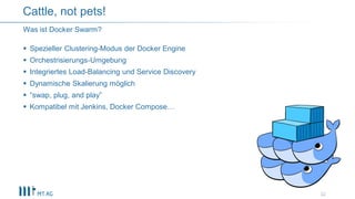  Spezieller Clustering-Modus der Docker Engine
 Orchestrisierungs-Umgebung
 Integriertes Load-Balancing und Service Discovery
 Dynamische Skalierung möglich
 “swap, plug, and play”
 Kompatibel mit Jenkins, Docker Compose…
22
Was ist Docker Swarm?
Cattle, not pets!
 
