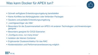  Schnell verfügbare Entwicklungsumgebung bereitstellen
 Keine Konflikte bei Abhängigkeiten oder fehlenden Packages
 Saubere und portable Entwicklungsumgebung
 „Leichtgewichtiger als VMs“
 Besonders für die Zusammenarbeit von APEX mit anderen Technologien und Anwendungen
geeignet
 Besonders geeignet für CI/CD Szenarien
 „Configure once, run many times“
 Isolation der kleinen Container
 Ergänzende Clusterarchitektur für das RAC
 Kostenreduktion und Performanceverbesserung möglich
24
Was kann Docker für APEX tun?
 