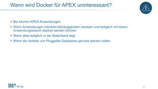  Bei kleinen APEX Anwendungen
 Wenn Anwendungen keinerlei Abhängigkeiten besitzen und lediglich mit einem
Anwendungsexport deployt werden können
 Wenn alles lediglich in der Datenbank liegt
 Wenn die Vorteile von Pluggable Databases genutzt werden sollen
25
Wann wird Docker für APEX uninteressant?
 