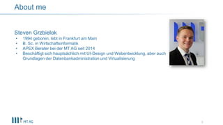 3
About me
Steven Grzbielok
• 1994 geboren, lebt in Frankfurt am Main
• B. Sc. in Wirtschaftsinformatik
• APEX Berater bei der MT AG seit 2014
• Beschäftigt sich hauptsächlich mit UI-Design und Webentwicklung, aber auch
Grundlagen der Datenbankadministration und Virtualisierung
 