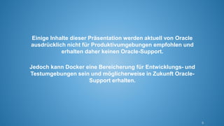 5
Einige Inhalte dieser Präsentation werden aktuell von Oracle
ausdrücklich nicht für Produktivumgebungen empfohlen und
erhalten daher keinen Oracle-Support.
Jedoch kann Docker eine Bereicherung für Entwicklungs- und
Testumgebungen sein und möglicherweise in Zukunft Oracle-
Support erhalten.
 