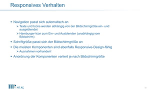  Navigation passt sich automatisch an
 Texte und Icons werden abhängig von der Bildschirmgröße ein- und
ausgeblendet
 Hamburger-Icon zum Ein- und Ausblenden (unabhängig vom
Bildschirm)
 Schriftgröße passt sich der Bildschirmgröße an
 Die meisten Komponenten sind ebenfalls Responsive-Design-fähig
 Ausnahmen vorhanden!
 Anordnung der Komponenten variiert je nach Bildschirmgröße
11
Responsives Verhalten
 